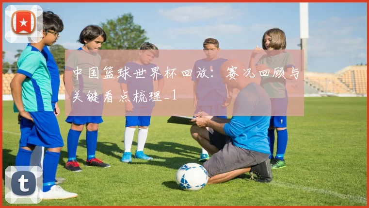 中国篮球世界杯回放:赛况回顾与关键看点梳理_1