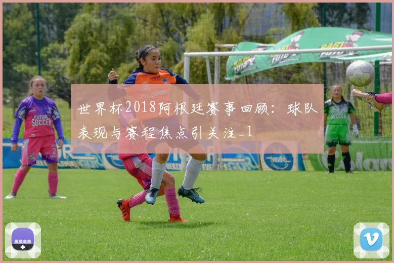 世界杯2018阿根廷赛事回顾：球队表现与赛程焦点引关注_1