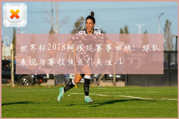 世界杯2018阿根廷赛事回顾：球队表现与赛程焦点引关注_1
