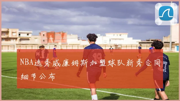 NBA选秀威廉姆斯加盟球队新秀合同细节公布