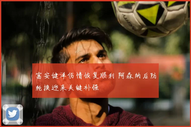 富安健洋伤情恢复顺利 阿森纳后防轮换迎来关键补强