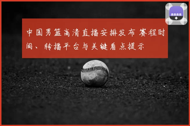 中国男篮高清直播安排发布 赛程时间、转播平台与关键看点提示