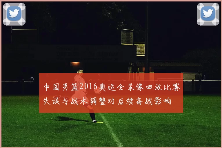 中国男篮2016奥运会录像回放比赛失误与战术调整对后续备战影响