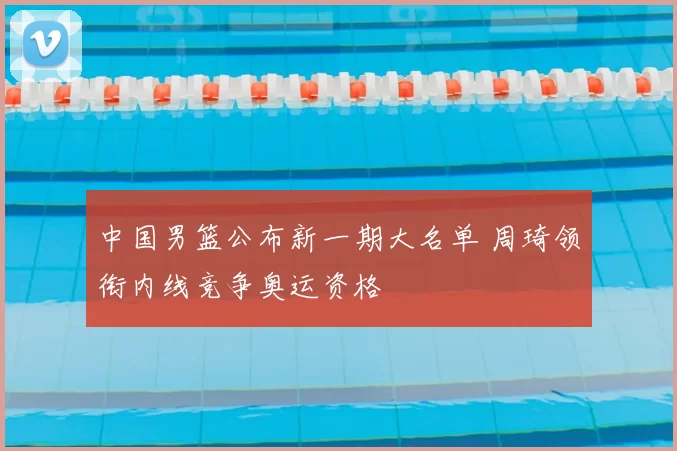 中国男篮公布新一期大名单 周琦领衔内线竞争奥运资格