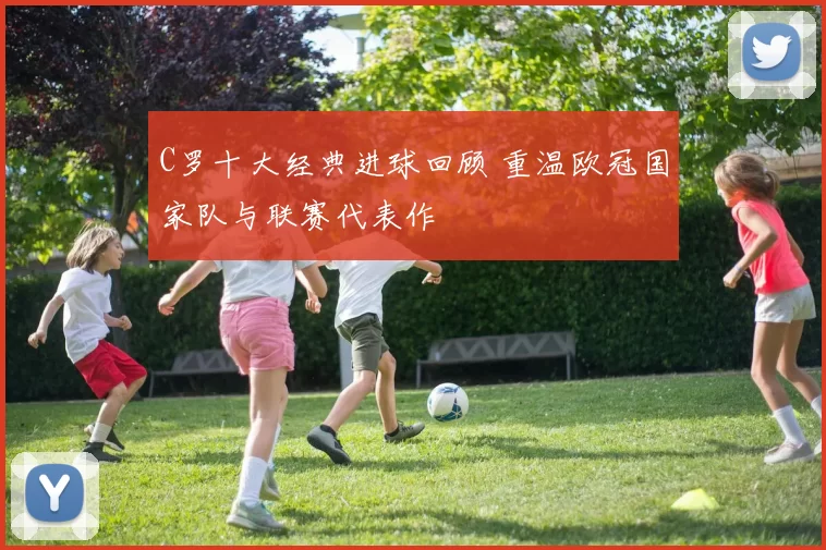 C罗十大经典进球回顾 重温欧冠国家队与联赛代表作