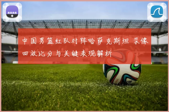 中国男篮红队对阵哈萨克斯坦 录像回放比分与关键表现解析