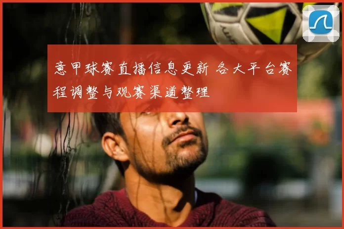 意甲球赛直播信息更新 各大平台赛程调整与观赛渠道整理