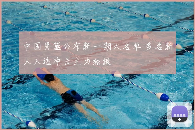 中国男篮公布新一期大名单 多名新人入选冲击主力轮换