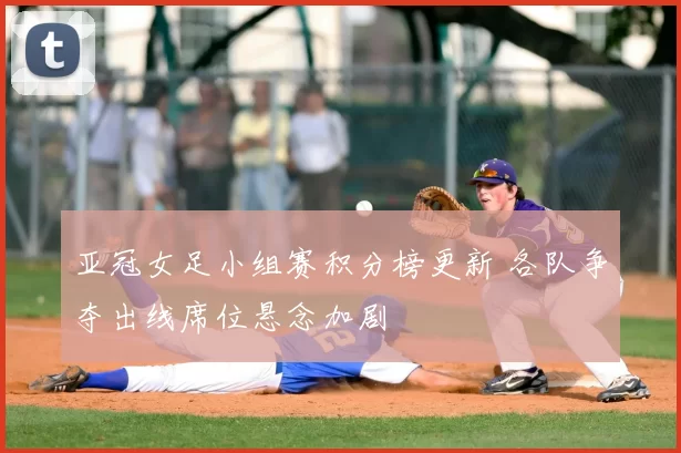 亚冠女足小组赛积分榜更新 各队争夺出线席位悬念加剧