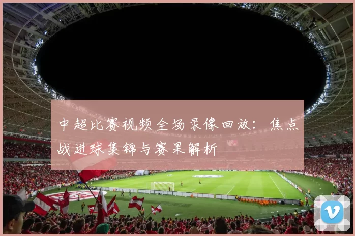 中超比赛视频全场录像回放：焦点战进球集锦与赛果解析