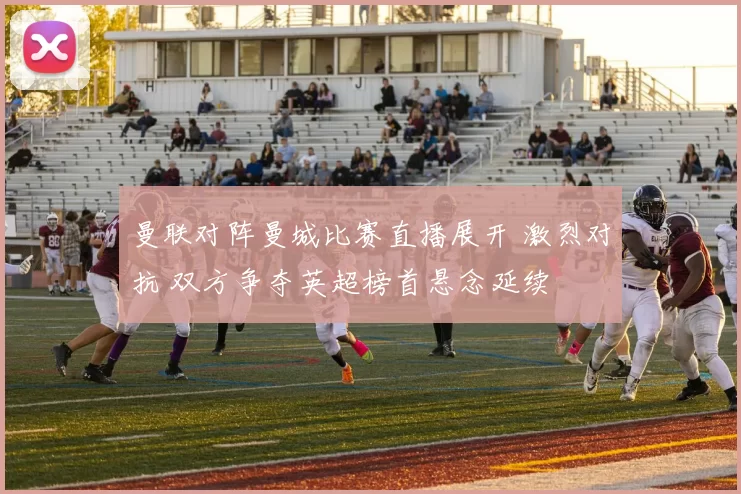 曼联对阵曼城比赛直播展开 激烈对抗 双方争夺英超榜首悬念延续