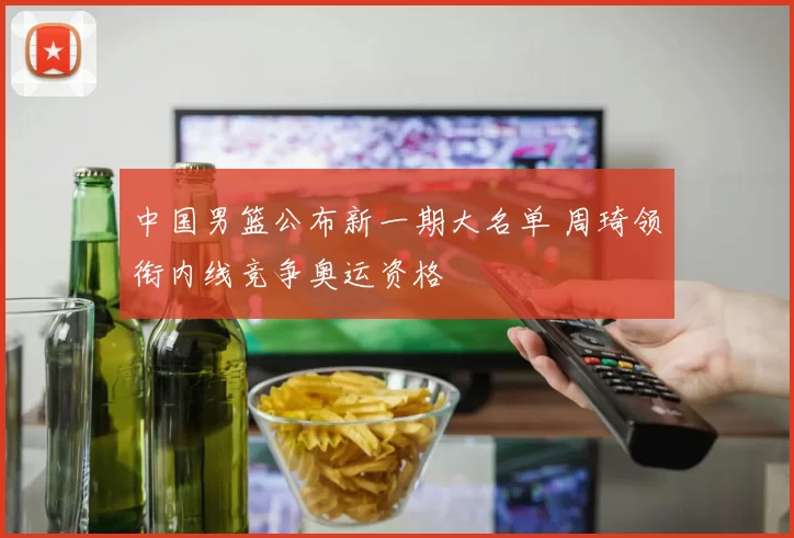 中国男篮公布新一期大名单 周琦领衔内线竞争奥运资格