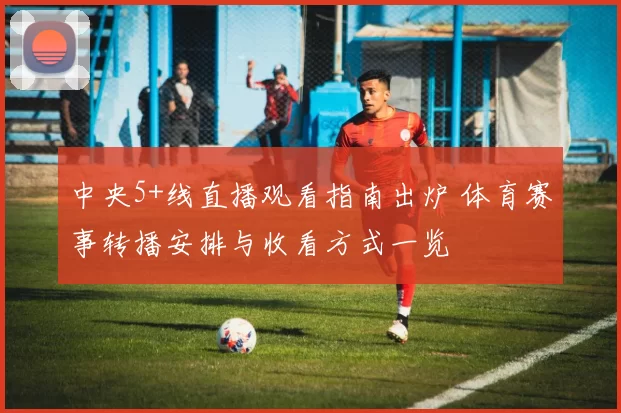 中央5+线直播观看指南出炉 体育赛事转播安排与收看方式一览