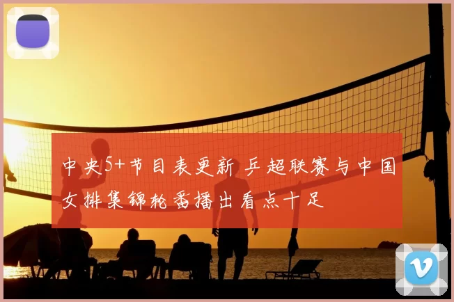 中央5+节目表更新 乒超联赛与中国女排集锦轮番播出看点十足