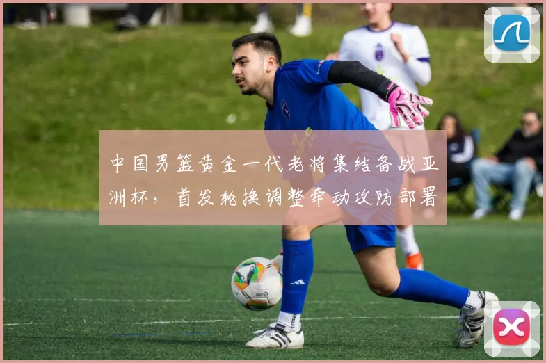 中国男篮黄金一代老将集结备战亚洲杯，首发轮换调整牵动攻防部署