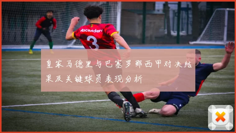 皇家马德里与巴塞罗那西甲对决结果及关键球员表现分析