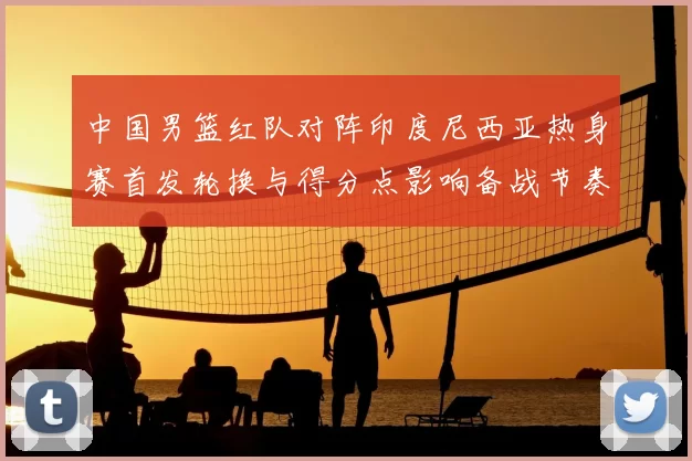 中国男篮红队对阵印度尼西亚热身赛首发轮换与得分点影响备战节奏