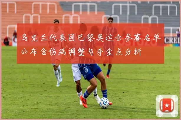 乌克兰代表团巴黎奥运会参赛名单公布含伤病调整与夺金点分析