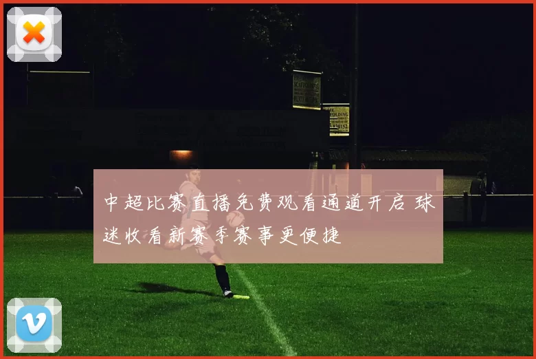 中超比赛直播免费观看通道开启 球迷收看新赛季赛事更便捷