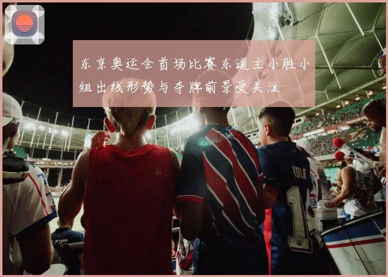 东京奥运会首场比赛东道主小胜小组出线形势与夺牌前景受关注