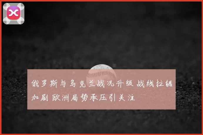 俄罗斯与乌克兰战况升级 战线拉锯加剧 欧洲局势承压引关注