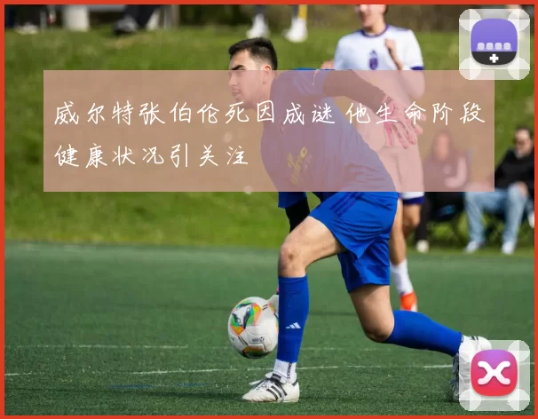 威尔特张伯伦死因成谜 他生命阶段健康状况引关注