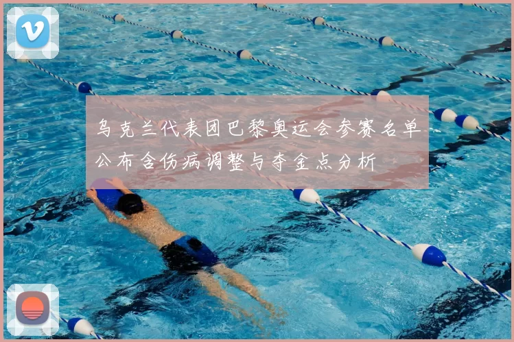 乌克兰代表团巴黎奥运会参赛名单公布含伤病调整与夺金点分析