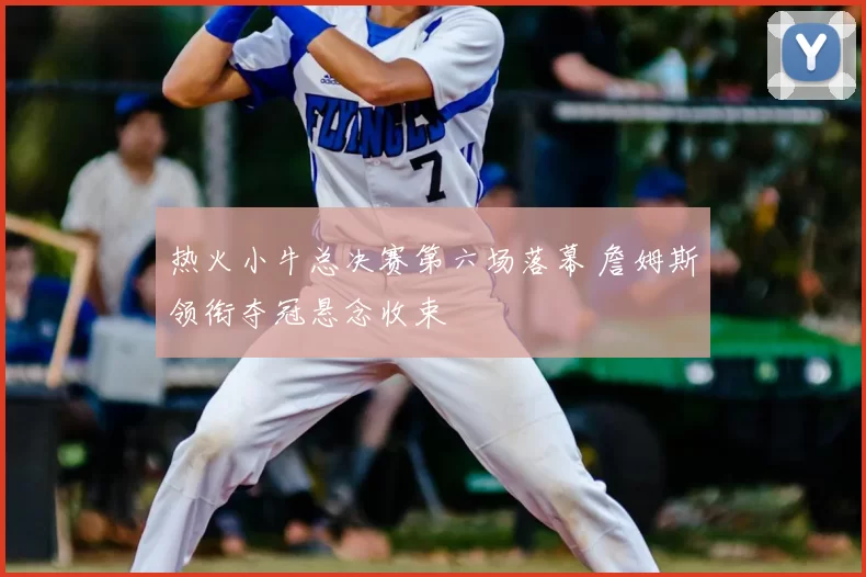 热火小牛总决赛第六场落幕 詹姆斯领衔夺冠悬念收束