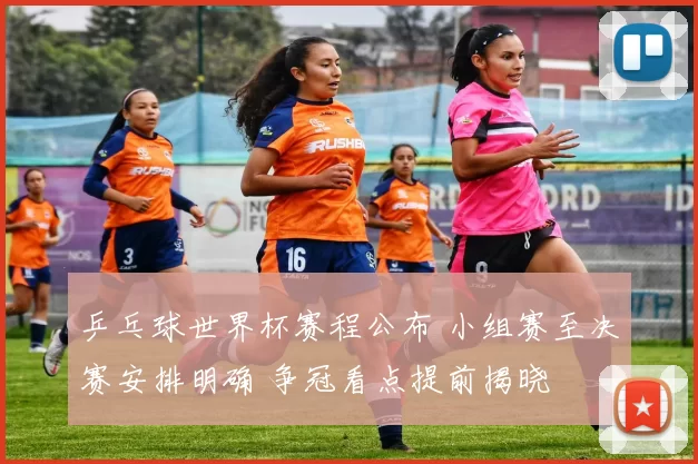 乒乓球世界杯赛程公布 小组赛至决赛安排明确 争冠看点提前揭晓