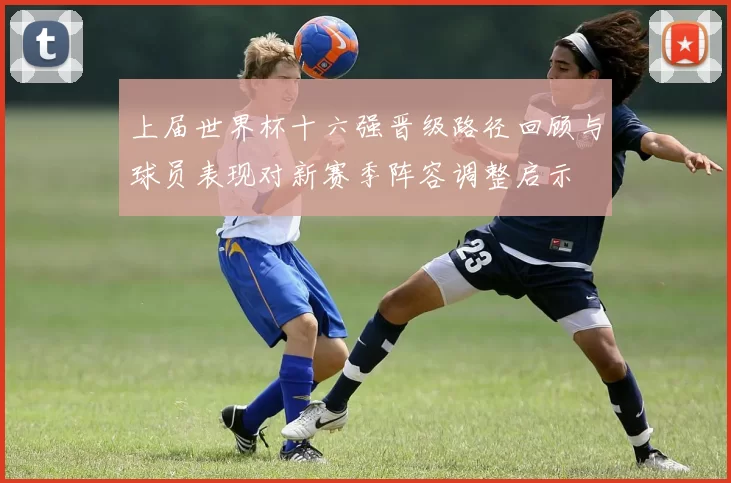 上届世界杯十六强晋级路径回顾与球员表现对新赛季阵容调整启示