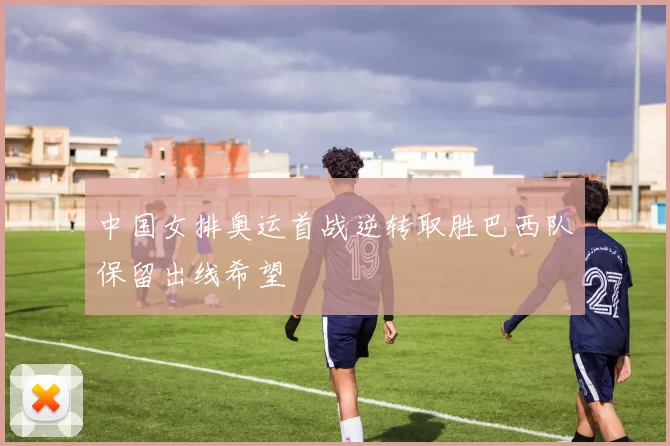 中国女排奥运首战逆转取胜巴西队保留出线希望