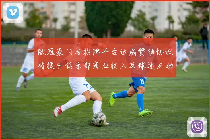 欧冠豪门与棋牌平台达成赞助协议将提升俱乐部商业收入及球迷互动服务