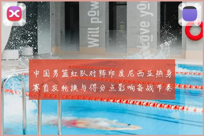 中国男篮红队对阵印度尼西亚热身赛首发轮换与得分点影响备战节奏