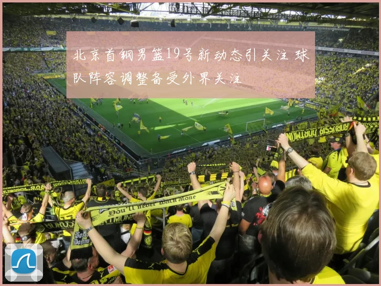 北京首钢男篮19号新动态引关注 球队阵容调整备受外界关注