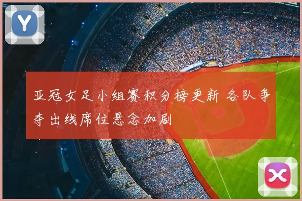 亚冠女足小组赛积分榜更新 各队争夺出线席位悬念加剧