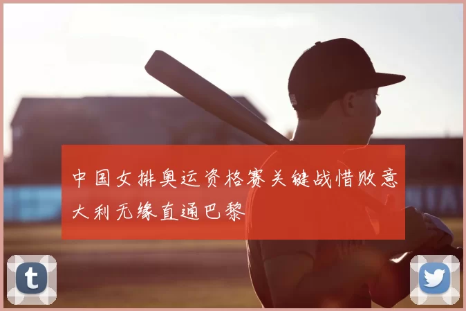 中国女排奥运资格赛关键战惜败意大利无缘直通巴黎