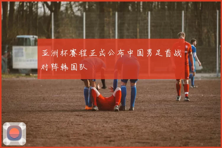 亚洲杯赛程正式公布中国男足首战对阵韩国队