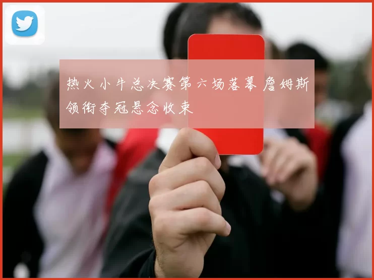 热火小牛总决赛第六场落幕 詹姆斯领衔夺冠悬念收束