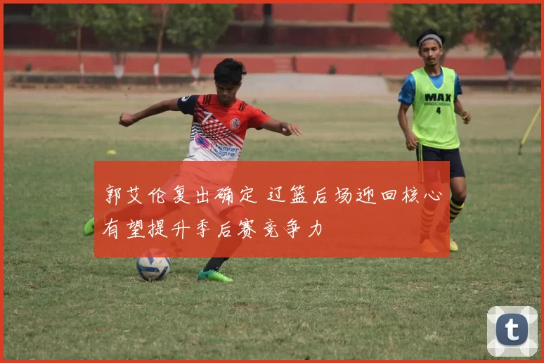 郭艾伦复出确定 辽篮后场迎回核心有望提升季后赛竞争力