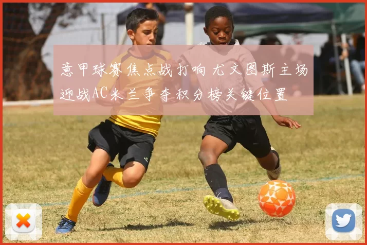 意甲球赛焦点战打响 尤文图斯主场迎战AC米兰争夺积分榜关键位置