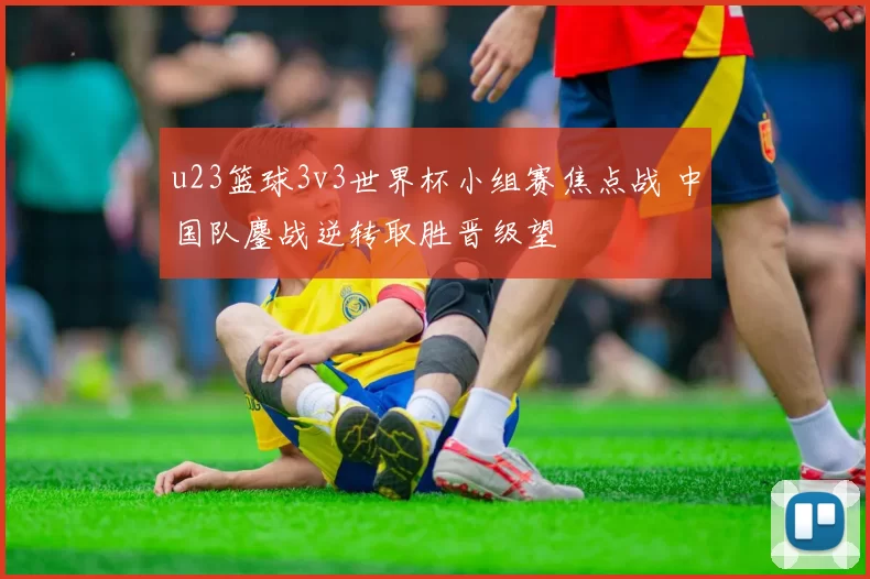 u23篮球3v3世界杯小组赛焦点战 中国队鏖战逆转取胜晋级望