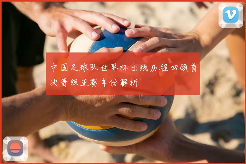中国足球队世界杯出线历程回顾首次晋级正赛年份解析