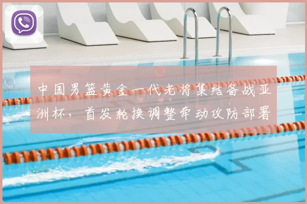 中国男篮黄金一代老将集结备战亚洲杯，首发轮换调整牵动攻防部署