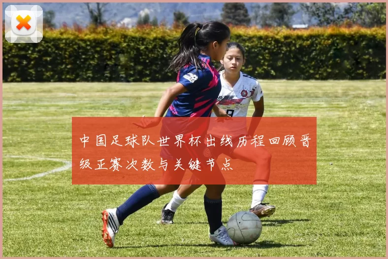 中国足球队世界杯出线历程回顾晋级正赛次数与关键节点