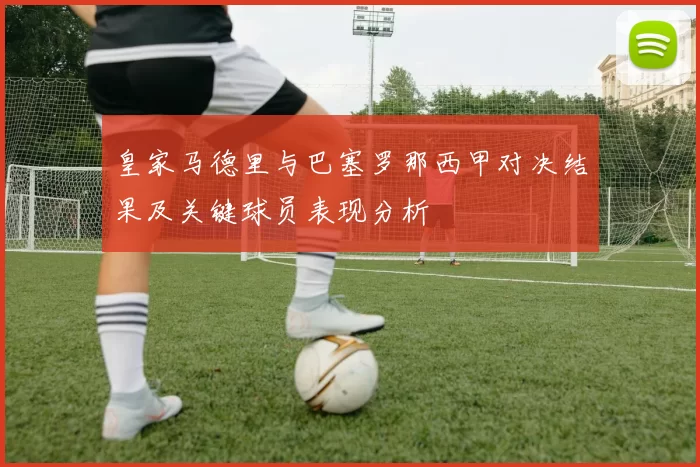 皇家马德里与巴塞罗那西甲对决结果及关键球员表现分析
