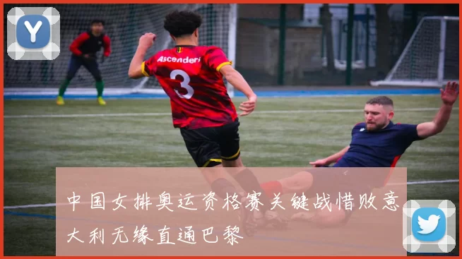 中国女排奥运资格赛关键战惜败意大利无缘直通巴黎