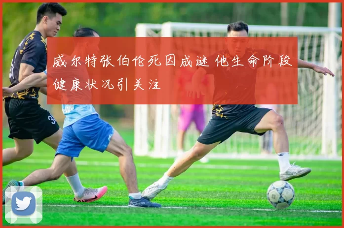 威尔特张伯伦死因成谜 他生命阶段健康状况引关注