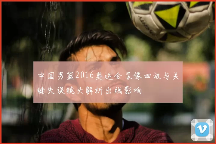 中国男篮2016奥运会录像回放与关键失误镜头解析出线影响