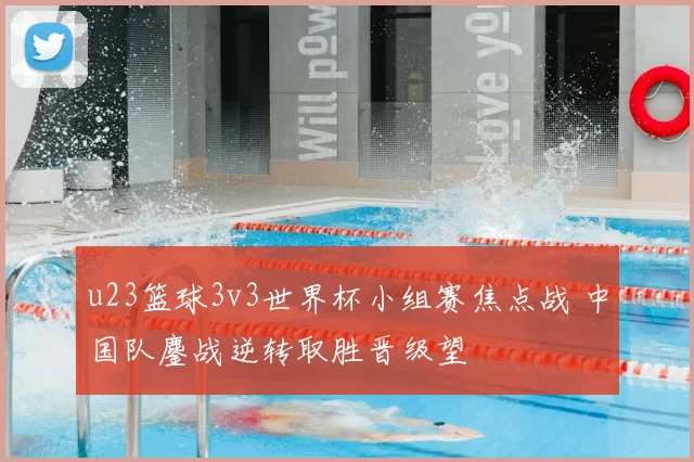 u23篮球3v3世界杯小组赛焦点战 中国队鏖战逆转取胜晋级望