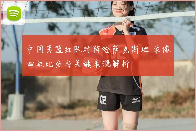 中国男篮红队对阵哈萨克斯坦 录像回放比分与关键表现解析